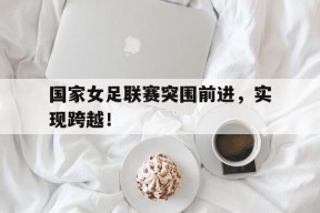 华体会-国家女足联赛突围前进,实现跨越!的简单介绍